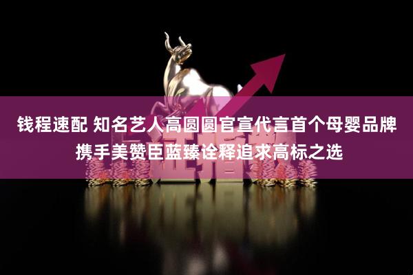 钱程速配 知名艺人高圆圆官宣代言首个母婴品牌 携手美赞臣蓝臻诠释追求高标之选