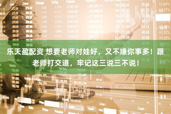 乐天盈配资 想要老师对娃好，又不嫌你事多！跟老师打交道，牢记这三说三不说！