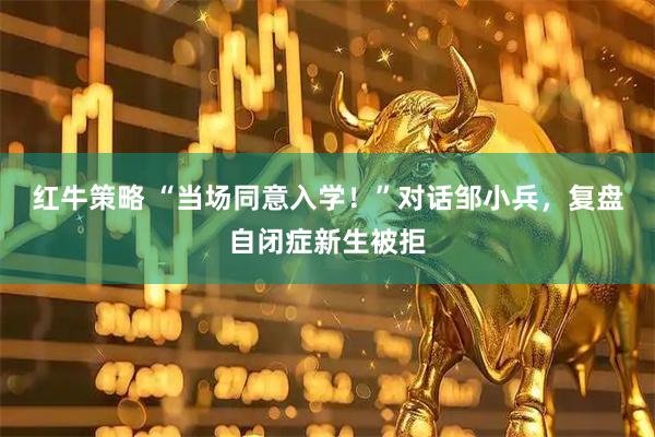 红牛策略 “当场同意入学！”对话邹小兵，复盘自闭症新生被拒