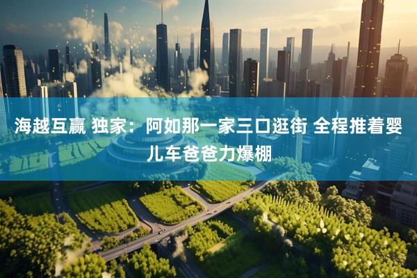 海越互赢 独家：阿如那一家三口逛街 全程推着婴儿车爸爸力爆棚
