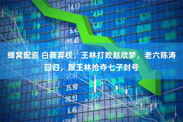蜂窝配资 白薇弃权，王林打败赵欣梦，老六陈涛回归，跟王林抢夺七子封号
