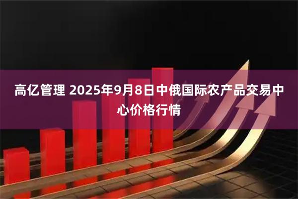 高亿管理 2025年9月8日中俄国际农产品交易中心价格行情