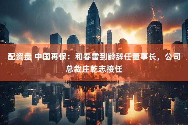 配资盘 中国再保：和春雷到龄辞任董事长，公司总裁庄乾志接任