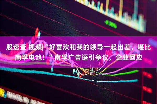 股速查 视频|“好喜欢和我的领导一起出差，堪比南孚电池！”南孚广告语引争议，企业回应