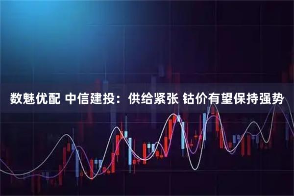 数魅优配 中信建投：供给紧张 钴价有望保持强势