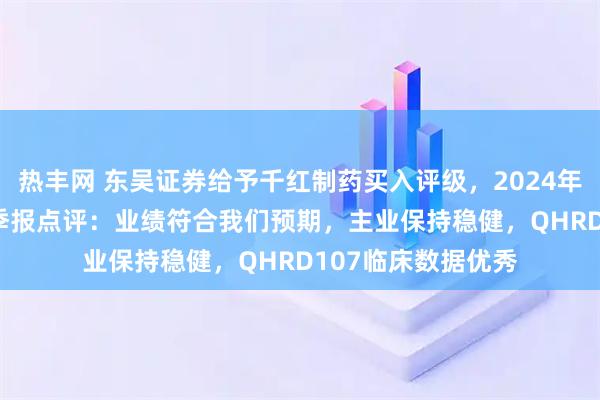 热丰网 东吴证券给予千红制药买入评级，2024年年报及2025年一季报点评：业绩符合我们预期，主业保持稳健，QHRD107临床数据优秀