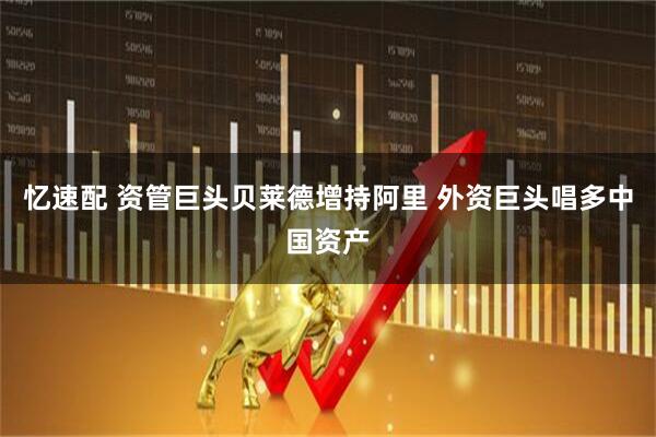 忆速配 资管巨头贝莱德增持阿里 外资巨头唱多中国资产