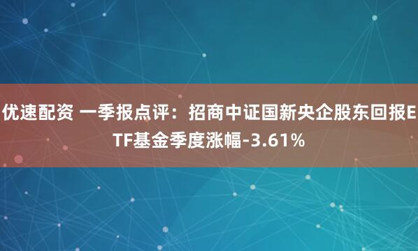 优速配资 一季报点评：招商中证国新央企股东回报ETF基金季度涨幅-3.61%