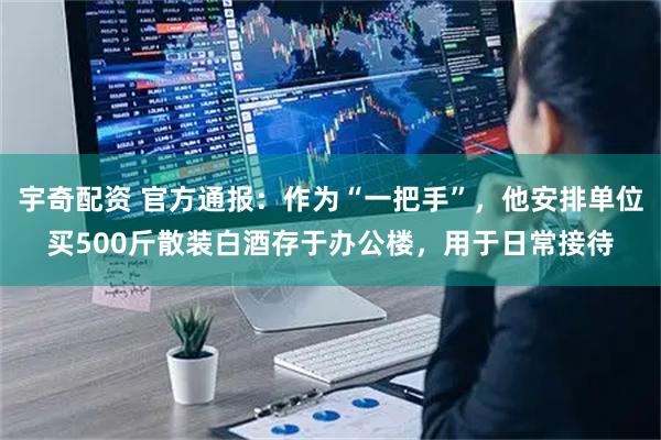 宇奇配资 官方通报：作为“一把手”，他安排单位买500斤散装白酒存于办公楼，用于日常接待