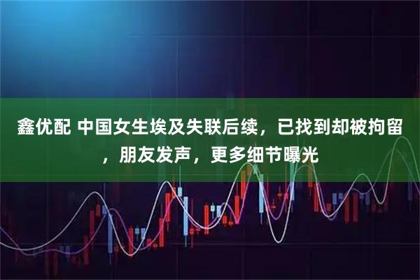 鑫优配 中国女生埃及失联后续，已找到却被拘留，朋友发声，更多细节曝光