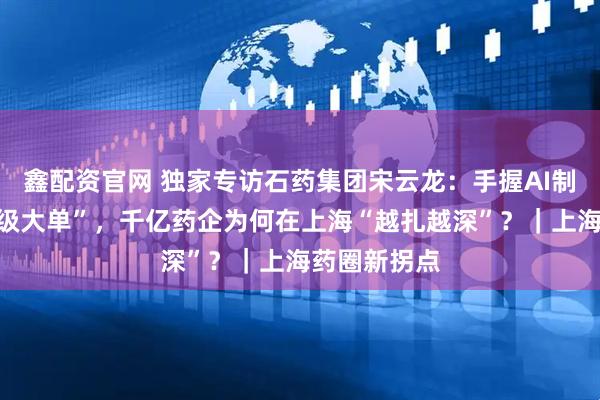 鑫配资官网 独家专访石药集团宋云龙：手握AI制药出海“超级大单”，千亿药企为何在上海“越扎越深”？｜上海药圈新拐点