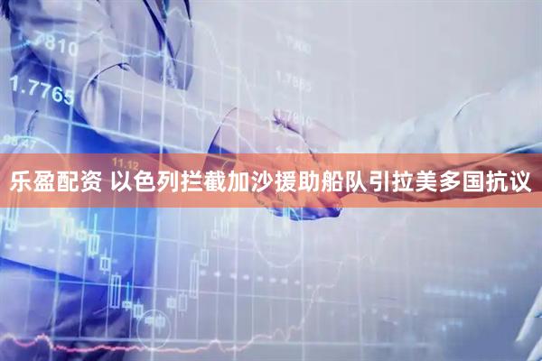 乐盈配资 以色列拦截加沙援助船队引拉美多国抗议