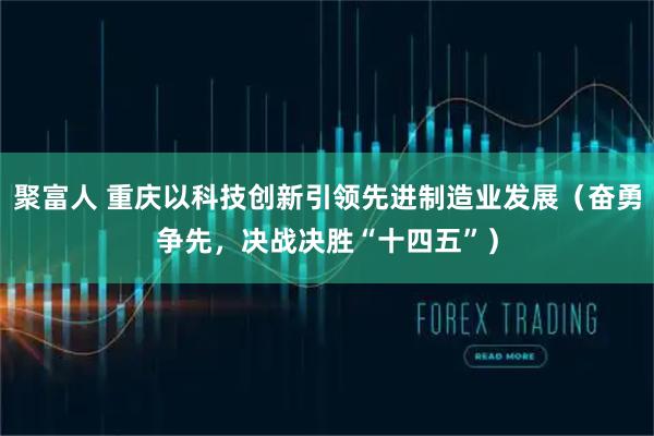 聚富人 重庆以科技创新引领先进制造业发展（奋勇争先，决战决胜“十四五”）
