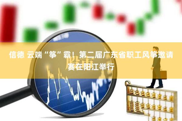 信德 云端“筝”霸！第二届广东省职工风筝邀请赛在阳江举行
