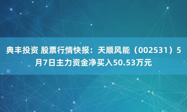 典丰投资 股票行情快报：天顺风能（002531）5月7日主力资金净买入50.53万元