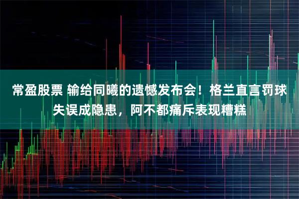 常盈股票 输给同曦的遗憾发布会！格兰直言罚球失误成隐患，阿不都痛斥表现糟糕