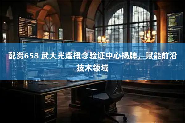 配资658 武大光熠概念验证中心揭牌，赋能前沿技术领域