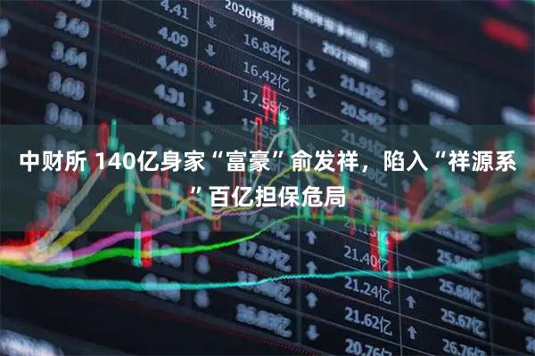 中财所 140亿身家“富豪”俞发祥，陷入“祥源系”百亿担保危局