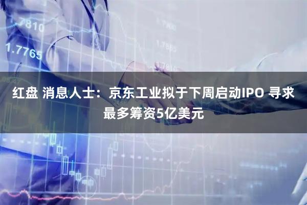 红盘 消息人士：京东工业拟于下周启动IPO 寻求最多筹资5亿美元