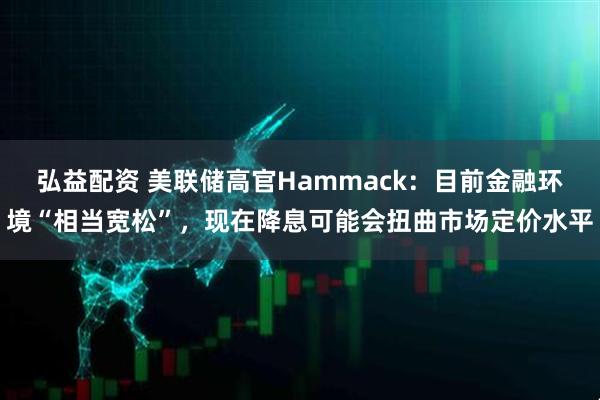 弘益配资 美联储高官Hammack：目前金融环境“相当宽松”，现在降息可能会扭曲市场定价水平