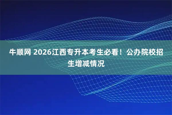 牛顺网 2026江西专升本考生必看！公办院校招生增减情况
