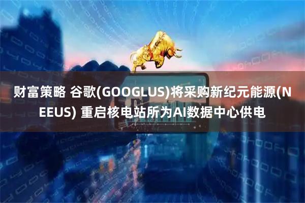 财富策略 谷歌(GOOGLUS)将采购新纪元能源(NEEUS) 重启核电站所为AI数据中心供电