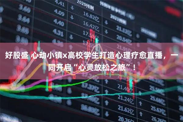 好股盛 心动小镇x高校学生打造心理疗愈直播，一同开启“心灵放松之旅”！