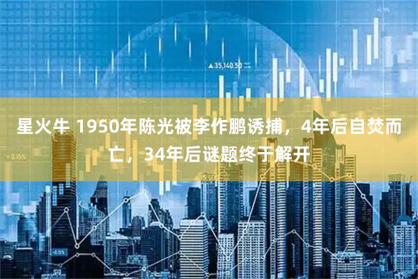 星火牛 1950年陈光被李作鹏诱捕，4年后自焚而亡，34年后谜题终于解开