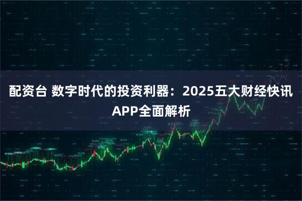 配资台 数字时代的投资利器：2025五大财经快讯APP全面解析
